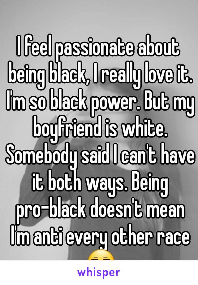 I feel passionate about being black, I really love it. I'm so black power. But my boyfriend is white. Somebody said I can't have it both ways. Being pro-black doesn't mean I'm anti every other race 😒
