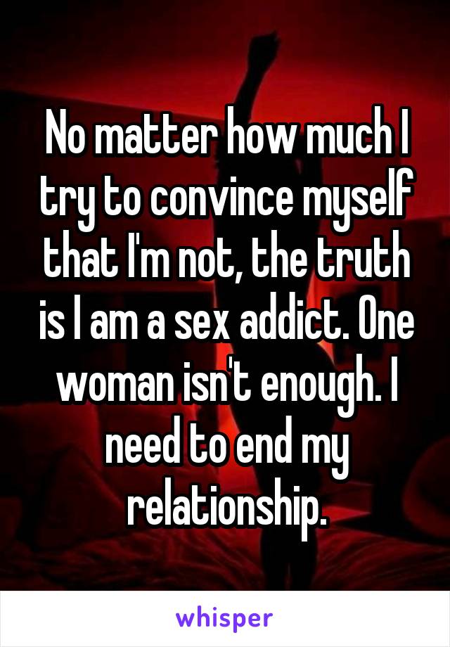 No matter how much I try to convince myself that I'm not, the truth is I am a sex addict. One woman isn't enough. I need to end my relationship.