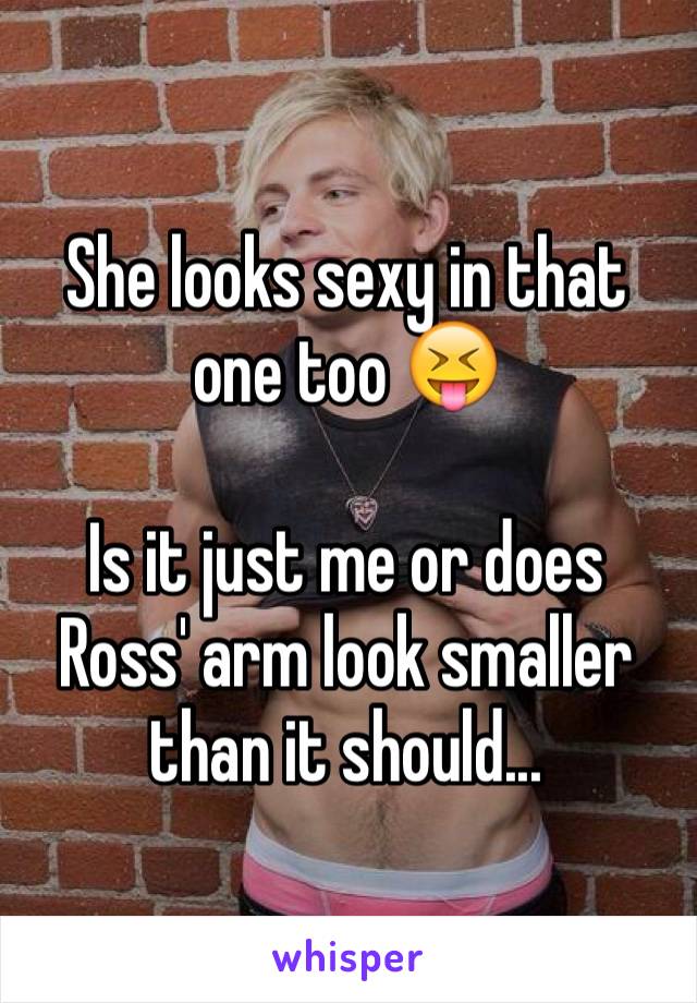 She looks sexy in that one too 😝

Is it just me or does Ross' arm look smaller than it should...