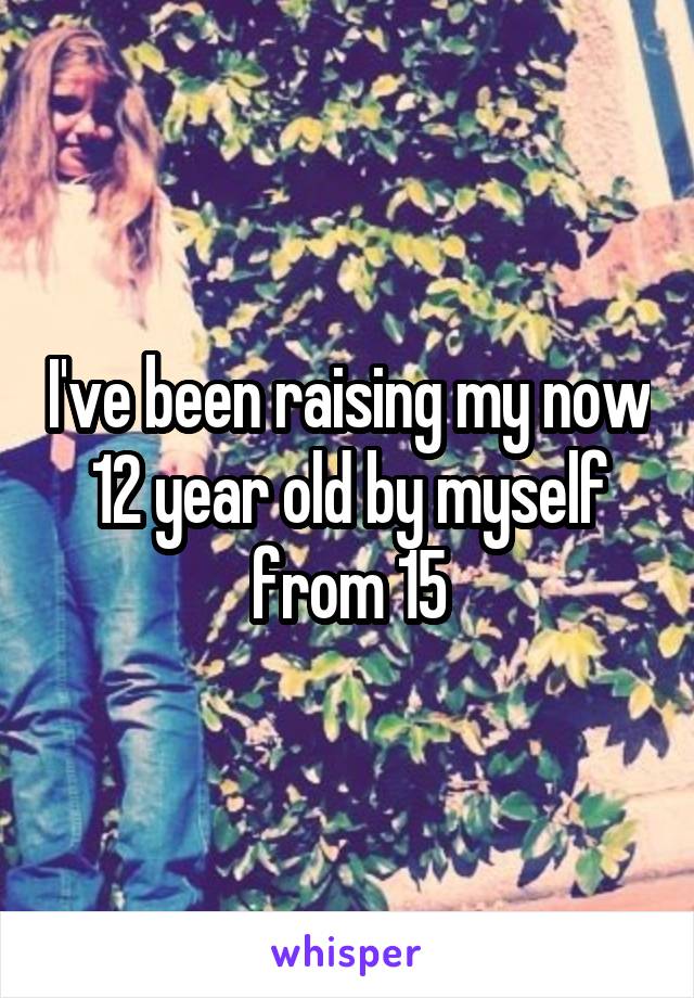 I've been raising my now 12 year old by myself from 15