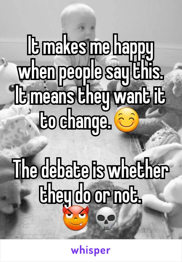 It makes me happy when people say this. It means they want it to change.😊

The debate is whether they do or not.
😈💀