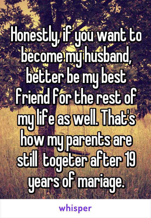 Honestly, if you want to become my husband, better be my best friend for the rest of my life as well. That's how my parents are still  togeter after 19 years of mariage.