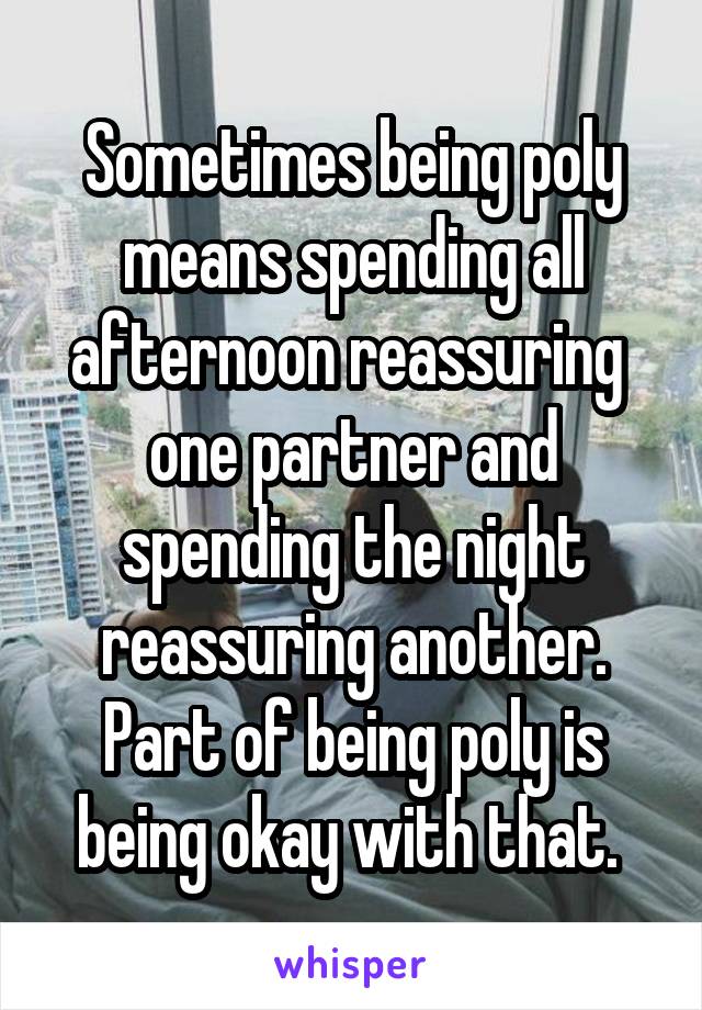 Sometimes being poly means spending all afternoon reassuring  one partner and spending the night reassuring another. Part of being poly is being okay with that. 