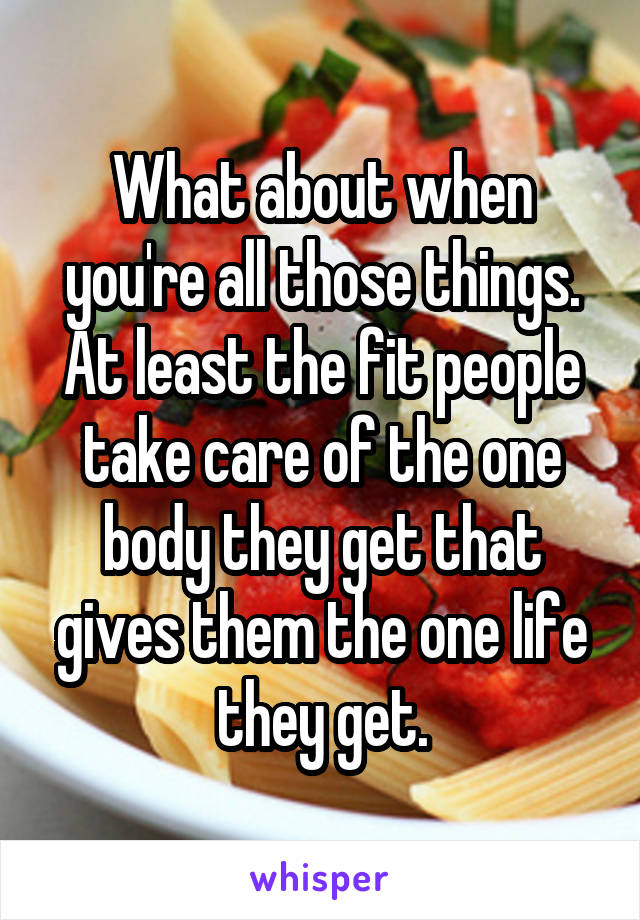 What about when you're all those things. At least the fit people take care of the one body they get that gives them the one life they get.