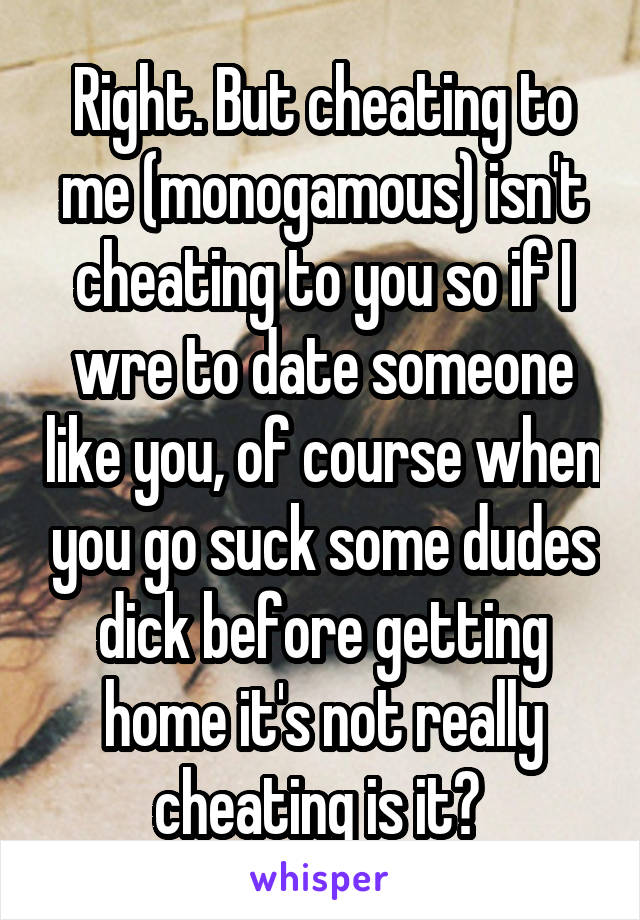 Right. But cheating to me (monogamous) isn't cheating to you so if I wre to date someone like you, of course when you go suck some dudes dick before getting home it's not really cheating is it? 