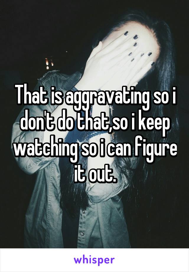 That is aggravating so i don't do that,so i keep watching so i can figure it out.