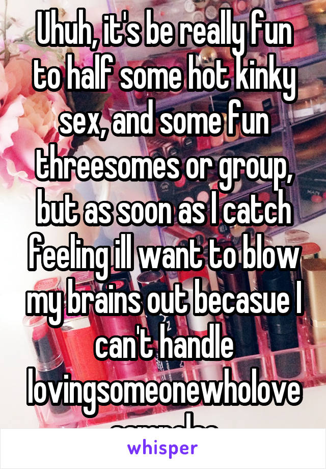 Uhuh, it's be really fun to half some hot kinky sex, and some fun threesomes or group, but as soon as I catch feeling ill want to blow my brains out becasue I can't handle lovingsomeonewholovessmnelse