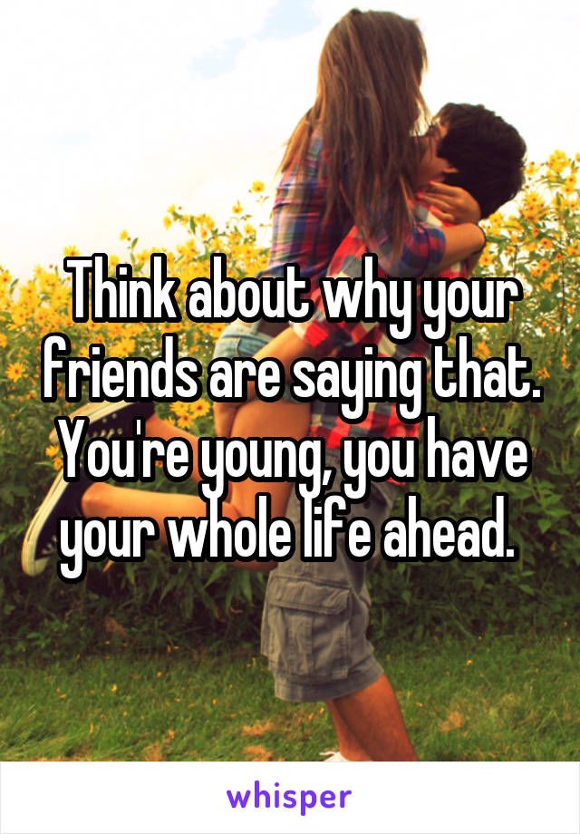 Think about why your friends are saying that. You're young, you have your whole life ahead. 