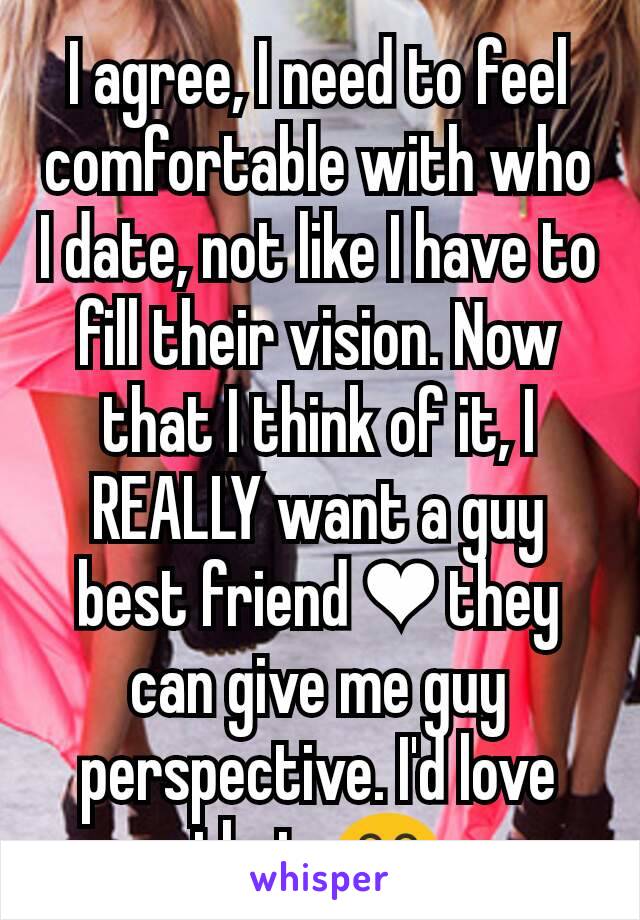 I agree, I need to feel comfortable with who I date, not like I have to fill their vision. Now that I think of it, I REALLY want a guy best friend ❤ they can give me guy perspective. I'd love that. 😂