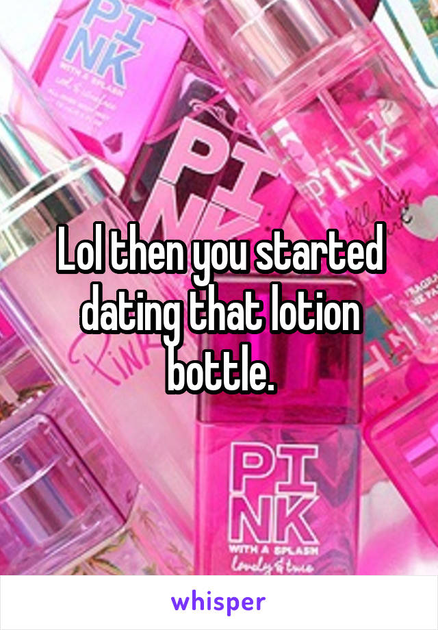 Lol then you started dating that lotion bottle.