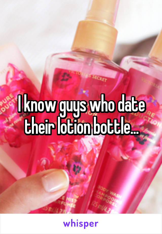 I know guys who date their lotion bottle...