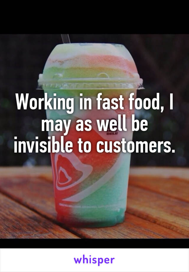 Working in fast food, I may as well be invisible to customers.
