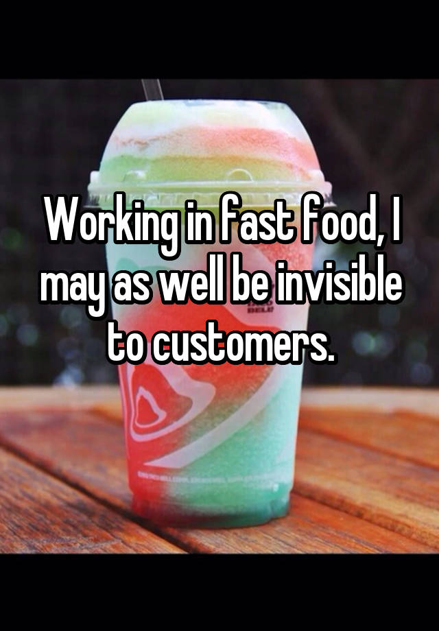 Working in fast food, I may as well be invisible to customers.
