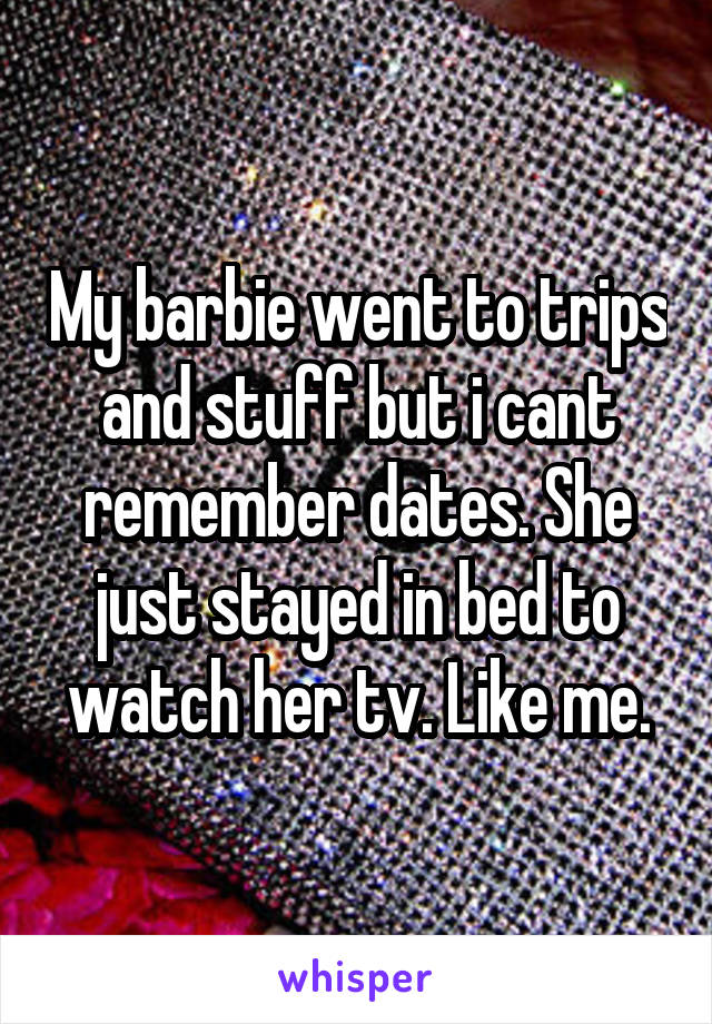 My barbie went to trips and stuff but i cant remember dates. She just stayed in bed to watch her tv. Like me.