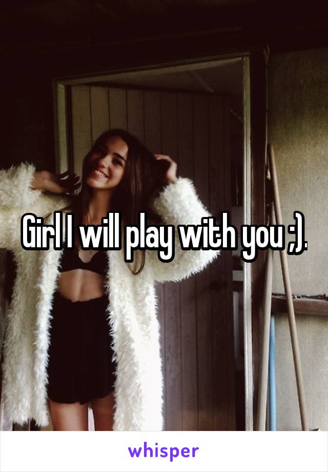 Girl I will play with you ;).