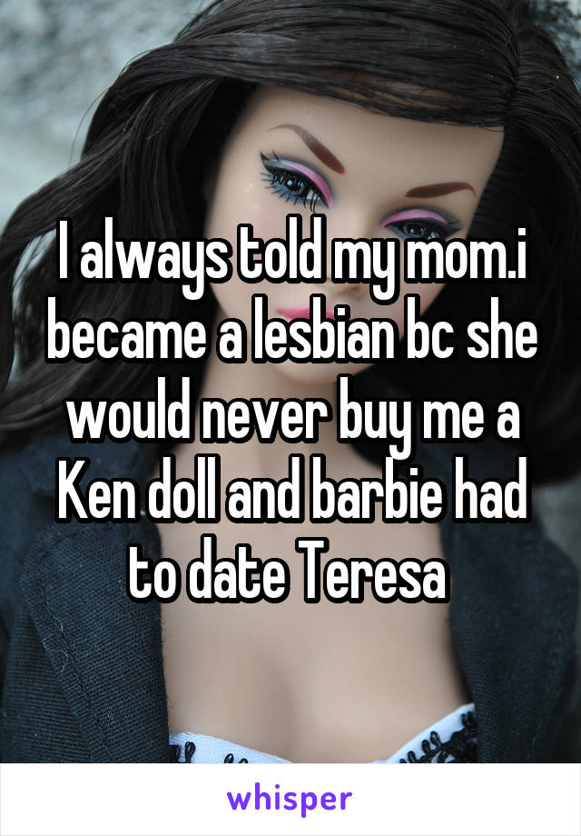 I always told my mom.i became a lesbian bc she would never buy me a Ken doll and barbie had to date Teresa 