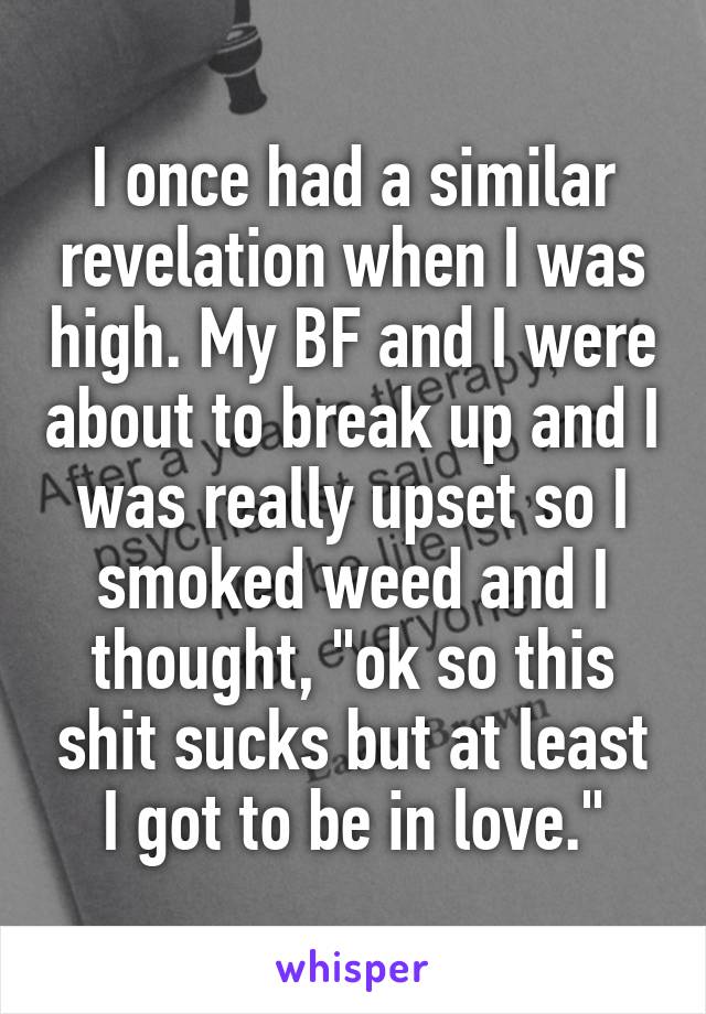 I once had a similar revelation when I was high. My BF and I were about to break up and I was really upset so I smoked weed and I thought, "ok so this shit sucks but at least I got to be in love."