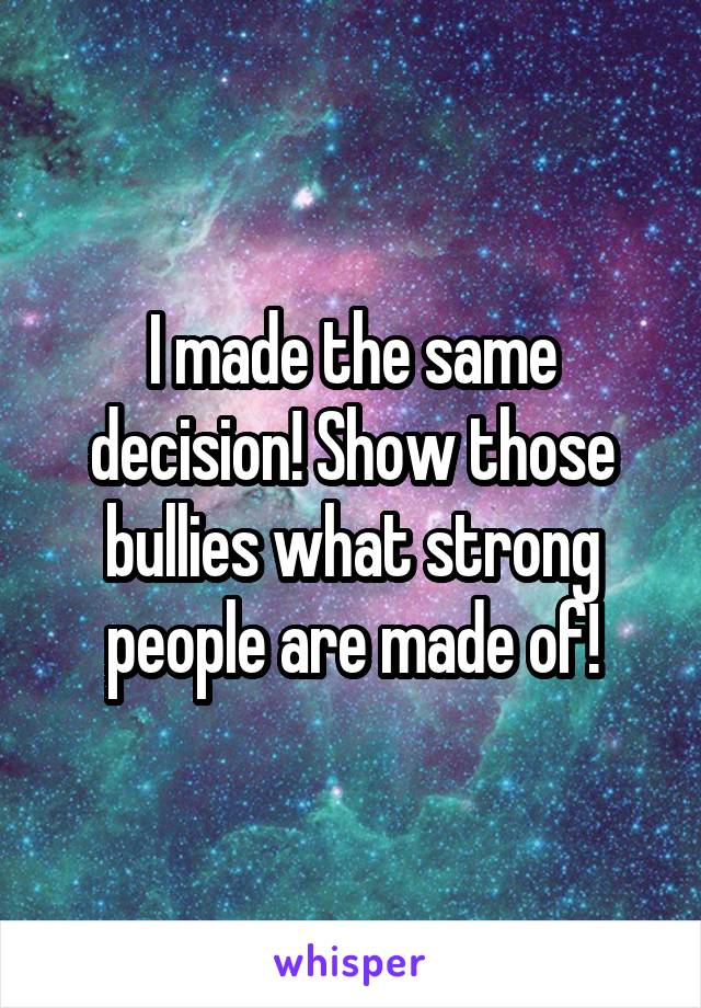 I made the same decision! Show those bullies what strong people are made of!