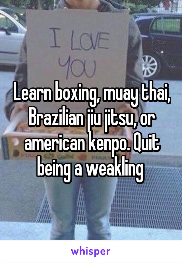 Learn boxing, muay thai, Brazilian jiu jitsu, or american kenpo. Quit being a weakling 