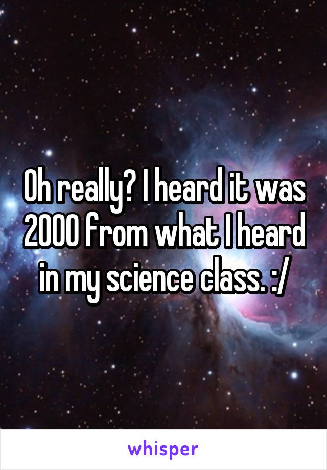 Oh really? I heard it was 2000 from what I heard in my science class. :/