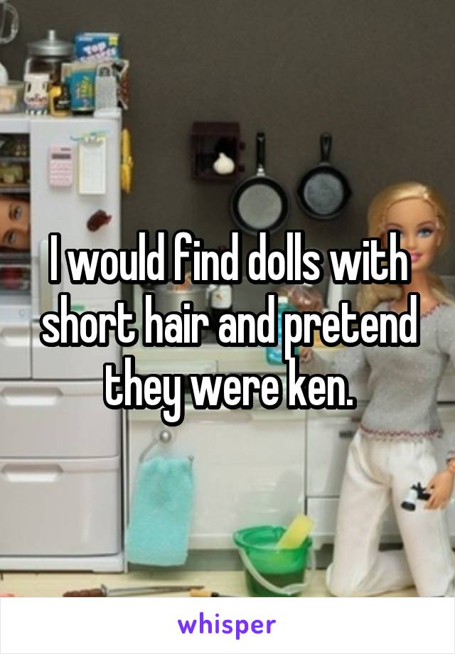 I would find dolls with short hair and pretend they were ken.