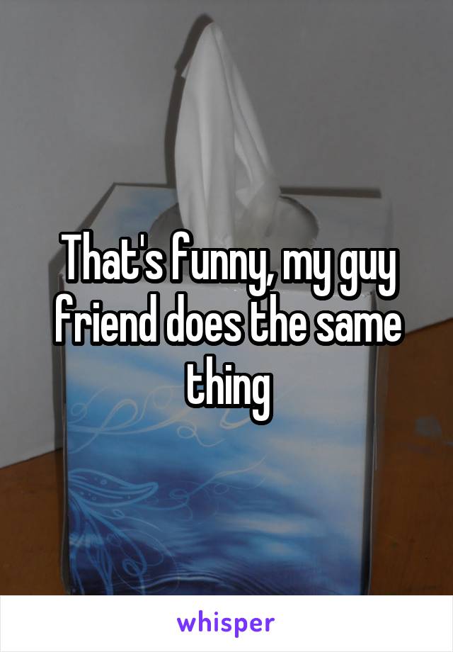 That's funny, my guy friend does the same thing