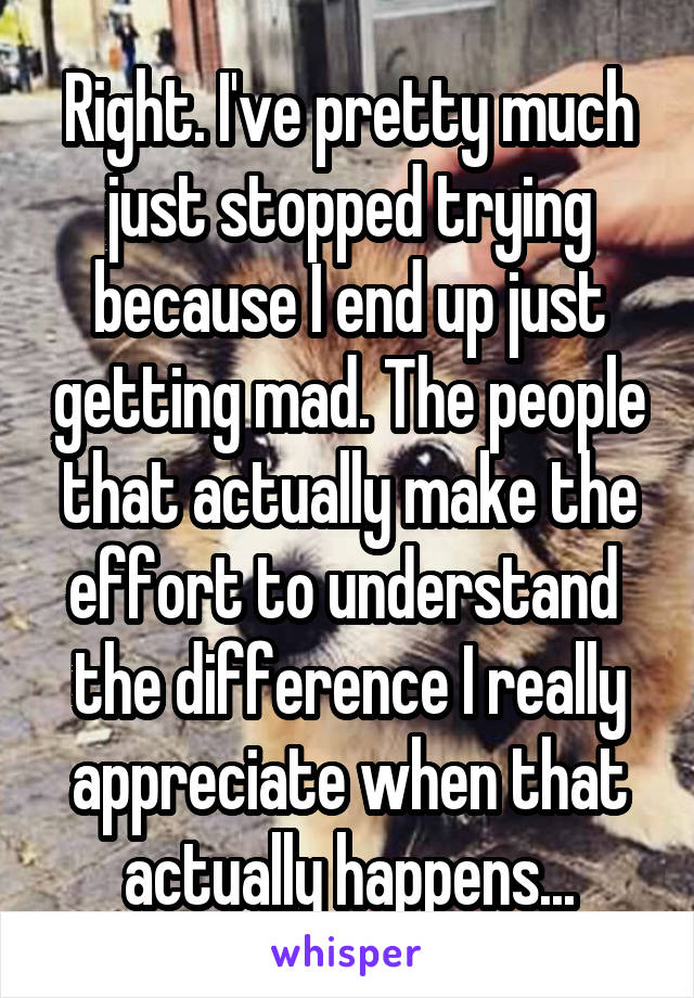 Right. I've pretty much just stopped trying because I end up just getting mad. The people that actually make the effort to understand  the difference I really appreciate when that actually happens...