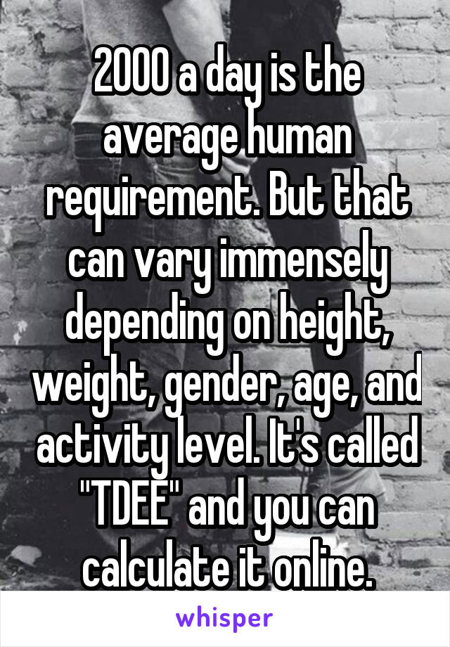 2000 a day is the average human requirement. But that can vary immensely depending on height, weight, gender, age, and activity level. It's called "TDEE" and you can calculate it online.