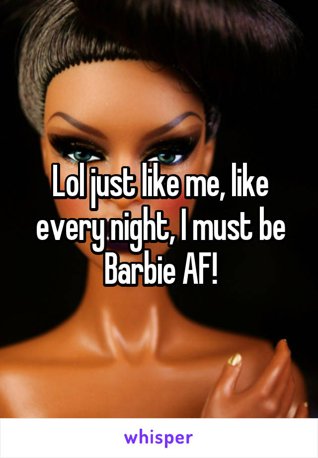 Lol just like me, like every night, I must be Barbie AF!