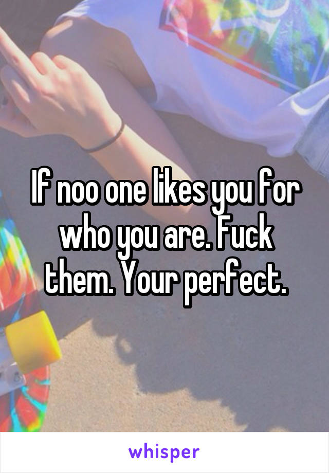 If noo one likes you for who you are. Fuck them. Your perfect.