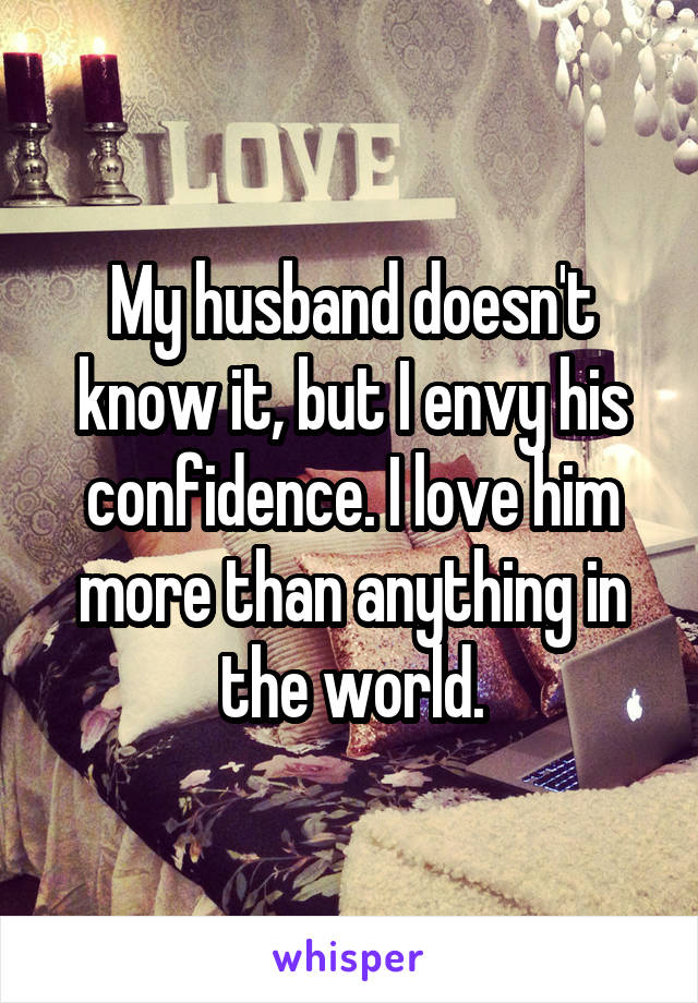 My husband doesn't know it, but I envy his confidence. I love him more than anything in the world.