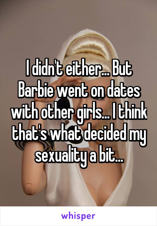 I didn't either... But Barbie went on dates with other girls... I think that's what decided my sexuality a bit...