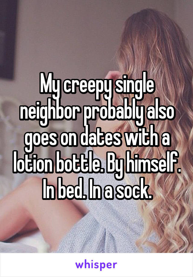 My creepy single neighbor probably also goes on dates with a lotion bottle. By himself. In bed. In a sock.