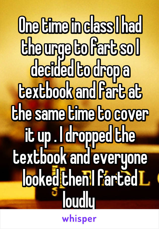 One time in class I had the urge to fart so I decided to drop a textbook and fart at the same time to cover it up . I dropped the textbook and everyone looked then I farted loudly 