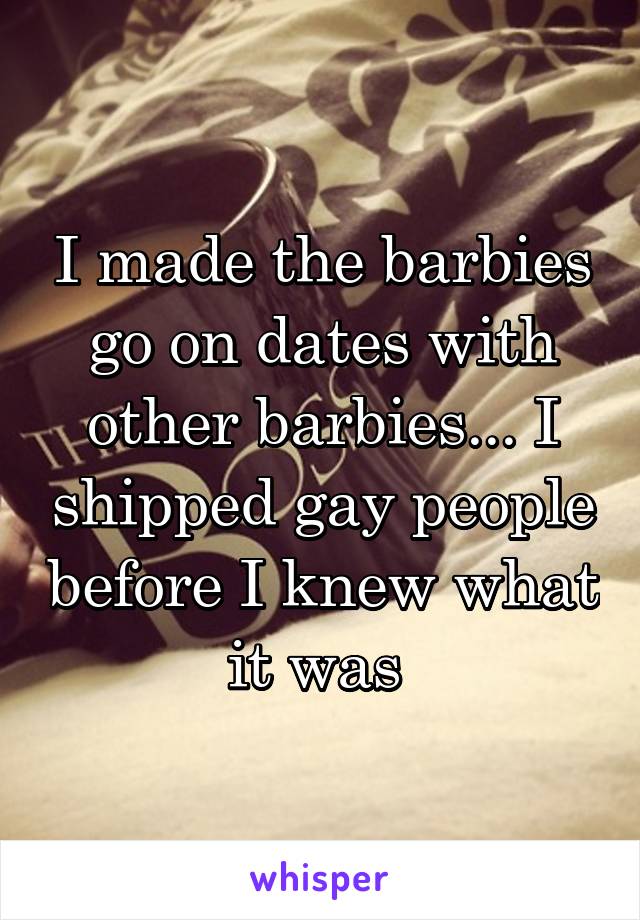 I made the barbies go on dates with other barbies... I shipped gay people before I knew what it was 