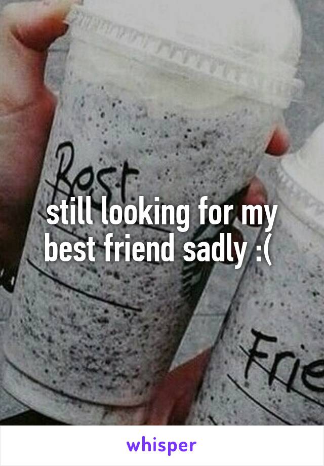 still looking for my best friend sadly :( 