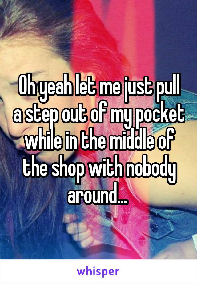 Oh yeah let me just pull a step out of my pocket while in the middle of the shop with nobody around... 