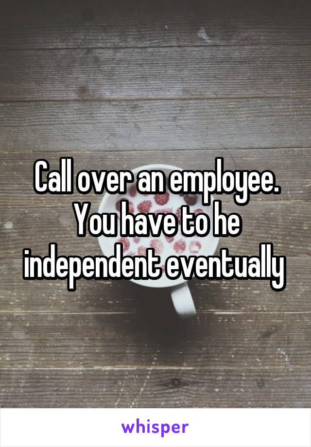 Call over an employee. You have to he independent eventually 