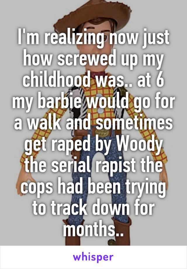 I'm realizing now just how screwed up my childhood was.. at 6 my barbie would go for a walk and sometimes get raped by Woody the serial rapist the cops had been trying to track down for months..