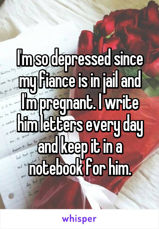I'm so depressed since my fiance is in jail and I'm pregnant. I write him letters every day and keep it in a notebook for him.