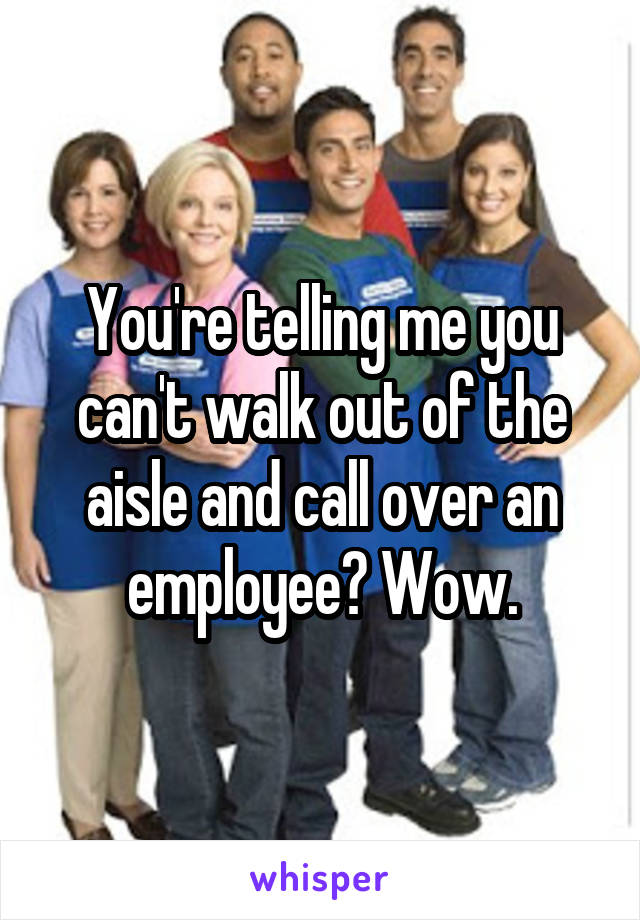 You're telling me you can't walk out of the aisle and call over an employee? Wow.