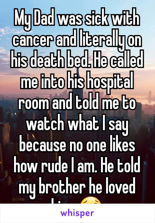 My Dad was sick with cancer and literally on his death bed. He called me into his hospital room and told me to watch what I say because no one likes how rude I am. He told my brother he loved him. 😢