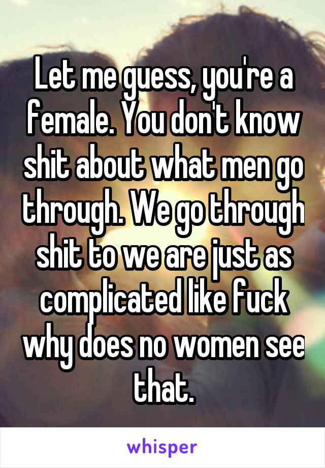 Let me guess, you're a female. You don't know shit about what men go through. We go through shit to we are just as complicated like fuck why does no women see that.