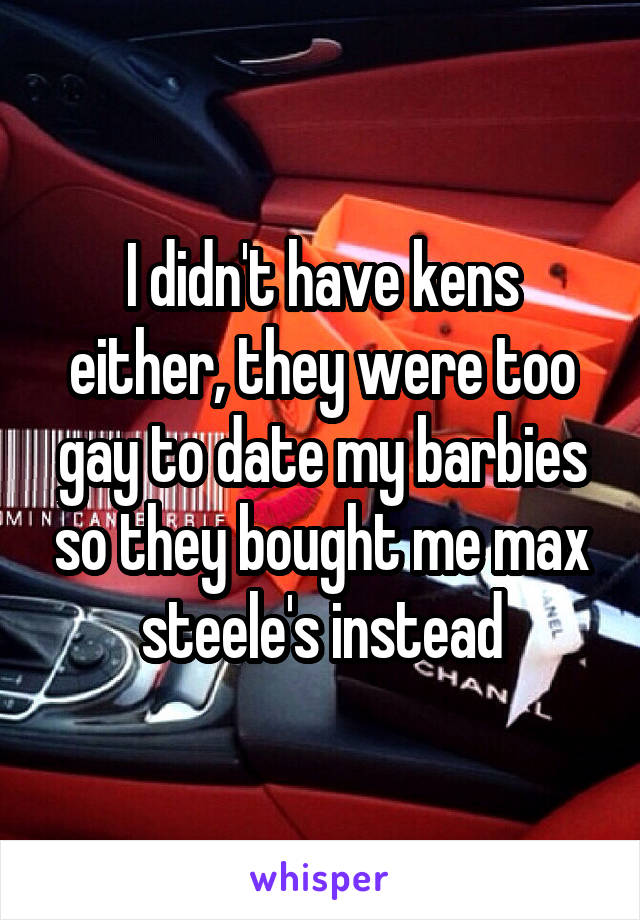 I didn't have kens either, they were too gay to date my barbies so they bought me max steele's instead