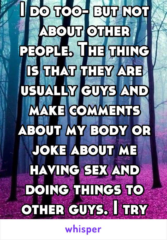 I do too- but not about other people. The thing is that they are usually guys and make comments about my body or joke about me having sex and doing things to other guys. I try to tolerate it.