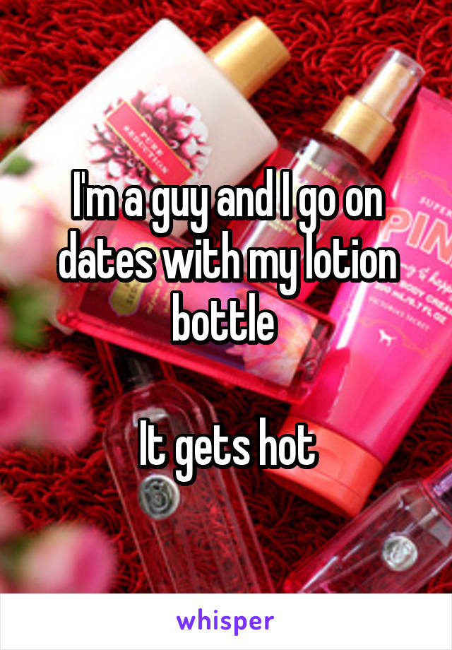 I'm a guy and I go on dates with my lotion bottle 

It gets hot