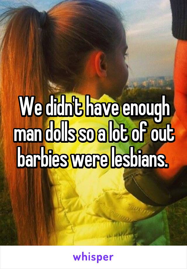 We didn't have enough man dolls so a lot of out barbies were lesbians. 