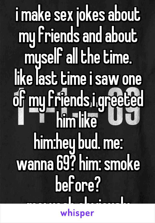 i make sex jokes about my friends and about myself all the time.
like last time i saw one of my friends i greeted him like 
him:hey bud. me: wanna 69? him: smoke before?
me: yeah obviously
