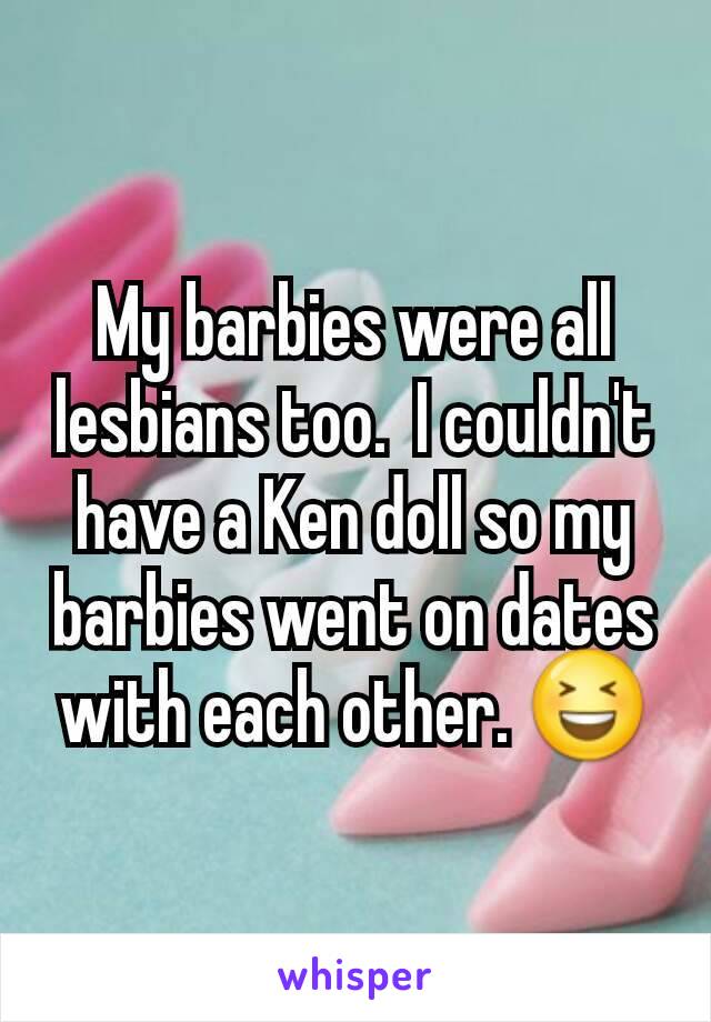 My barbies were all lesbians too.  I couldn't have a Ken doll so my barbies went on dates with each other. 😆