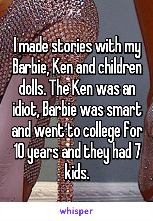 I made stories with my Barbie, Ken and children dolls. The Ken was an idiot, Barbie was smart and went to college for 10 years and they had 7 kids.